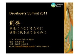 1
Developers Summit 2011
創発
未来につながるために
世界に帆を立てるために
とき：2011/2/17(木)～18(金）
場所：目黒雅叙園
主催：株式会社翔泳社
e-mail:dev-se@shoeisha.co.jp / twitter:devsumi
 