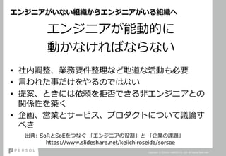 エンジニアがいない組織からエンジニアがいる組織へ
エンジニアが能動的に
動かなければならない
• 社内調整、業務要件整理など地道な活動も必要
• 言われた事だけをやるのではない
• 提案、ときには依頼を拒否できる非エンジニアとの
関係性を築く
• 企画、営業とサービス、プロダクトについて議論す
べき
Copyright © PERSOL CAREER Co., Ltd. All Rights Reserved.
出典: SoRとSoEをつなぐ 「エンジニアの役割」と 「企業の課題」
https://www.slideshare.net/keiichiroseida/sorsoe
 