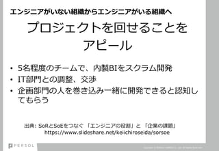 エンジニアがいない組織からエンジニアがいる組織へ
プロジェクトを回せることを
アピール
• 5名程度のチームで、内製BIをスクラム開発
• IT部門との調整、交渉
• 企画部門の人を巻き込み一緒に開発できると認知し
てもらう
Copyright © PERSOL CAREER Co., Ltd. All Rights Reserved.
出典: SoRとSoEをつなぐ 「エンジニアの役割」と 「企業の課題」
https://www.slideshare.net/keiichiroseida/sorsoe
 