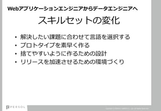Webアプリケーションエンジニアからデータエンジニアへ
スキルセットの変化
• 解決したい課題に合わせて言語を選択する
• プロトタイプを素早く作る
• 捨てやすいように作るための設計
• リリースを加速させるための環境づくり
Copyright © PERSOL CAREER Co., Ltd. All Rights Reserved.
 
