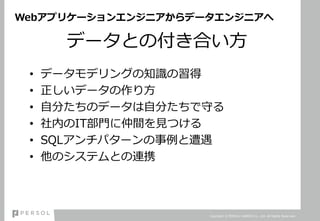 Webアプリケーションエンジニアからデータエンジニアへ
データとの付き合い方
• データモデリングの知識の習得
• 正しいデータの作り方
• 自分たちのデータは自分たちで守る
• 社内のIT部門に仲間を見つける
• SQLアンチパターンの事例と遭遇
• 他のシステムとの連携
Copyright © PERSOL CAREER Co., Ltd. All Rights Reserved.
 