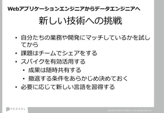 Webアプリケーションエンジニアからデータエンジニアへ
新しい技術への挑戦
• 自分たちの業務や開発にマッチしているかを試し
てから
• 課題はチームでシェアをする
• スパイクを有効活用する
• 成果は随時共有する
• 撤退する条件をあらかじめ決めておく
• 必要に応じて新しい言語を習得する
Copyright © PERSOL CAREER Co., Ltd. All Rights Reserved.
 