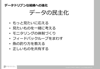 データドリブンな組織への進化
データの民主化
• もっと見たいに応える
• 見たいものを一緒に考える
• モニタリングの体制づくり
• フィードバックループをまわす
• 魚の釣り方を教える
• 正しいものを共有する
Copyright © PERSOL CAREER Co., Ltd. All Rights Reserved.
 