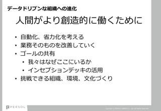 データドリブンな組織への進化
人間がより創造的に働くために
• 自動化、省力化を考える
• 業務そのものを改善していく
• ゴールの共有
• 我々はなぜここにいるか
• インセプションデッキの活用
• 挑戦できる組織、環境、文化づくり
Copyright © PERSOL CAREER Co., Ltd. All Rights Reserved.
 
