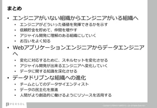 まとめ
• エンジニアがいない組織からエンジニアがいる組織へ
• エンジニアがどういった価値を発揮できるかを示す
• 信頼貯金を貯めて、仲間を増やす
• アジャイル開発に理解のある組織にしていく
• お互いをよく知る
• Webアプリケーションエンジニアからデータエンジニア
へ
• 変化に対応するために、スキルセットを変化させる
• アジャイル開発が出来るエンジニアへ変化していく
• データに関する知識を深化させる
• データドリブンな組織への進化
• チームとしてのデータサイエンティスト
• データの民主化を推進
• 人間がより創造的に働けるようにリソースを活用する
Copyright © PERSOL CAREER Co., Ltd. All Rights Reserved.
 