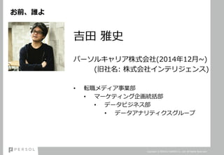 お前、誰よ
吉田 雅史
パーソルキャリア株式会社(2014年12月~)
(旧社名: 株式会社インテリジェンス)
• 転職メディア事業部
• マーケティング企画統括部
• データビジネス部
• データアナリティクスグループ
Copyright © PERSOL CAREER Co., Ltd. All Rights Reserved.
 