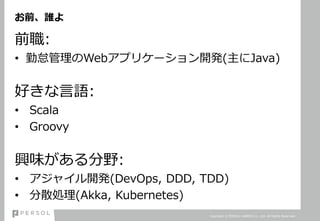 お前、誰よ
前職:
• 勤怠管理のWebアプリケーション開発(主にJava)
好きな言語:
• Scala
• Groovy
興味がある分野:
• アジャイル開発(DevOps, DDD, TDD)
• 分散処理(Akka, Kubernetes)
Copyright © PERSOL CAREER Co., Ltd. All Rights Reserved.
 