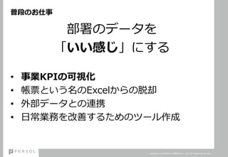 普段のお仕事
部署のデータを
「いい感じ」にする
• 事業KPIの可視化
• 帳票という名のExcelからの脱却
• 外部データとの連携
• 日常業務を改善するためのツール作成
Copyright © PERSOL CAREER Co., Ltd. All Rights Reserved.
 