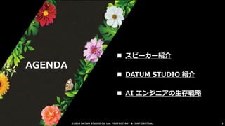 ©2018 DATUM STUDIO Co. Ltd. PROPRIETARY & CONFIDENTIAL. 1
AGENDA
◼ スピーカー紹介
◼ DATUM STUDIO 紹介
◼ AI エンジニアの生存戦略
 