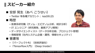 スピーカー紹介
©2018 DATUM STUDIO Co. Ltd. PROPRIETARY & CONFIDENTIAL. 2
◼ 安部 晃生（あべ こうせい）
• Twitter 等各種アカウント： kos59125
◼ 略歴
• 医療系研究職（ゲノム・エピゲノム分析、統計分析）
• IT エンジニア（研究開発、業務アプリ開発）
• データサイエンティスト（データ分析全般、プロジェクト管理）
• 情報管理（社内システム企画・運用、情報セキュリティ）
◼ 著書等
• 『パーフェクトR』（技術評論社）
• 『Tensorflow入門』（Deep Insider）
 