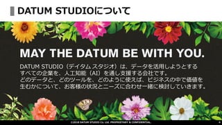 ©2018 DATUM STUDIO Co. Ltd. PROPRIETARY & CONFIDENTIAL.
DATUM STUDIO（デイタム スタジオ）は、データを活用しようとする
すべての企業を、人工知能（AI）を通し支援する会社です。
どのデータと、どのツールを、どのように使えば、ビジネスの中で価値を
生むかについて、お客様の状況とニーズに合わせ一緒に検討していきます。
DATUM STUDIOについて
4
 