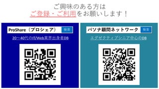 パソナ顧問ネットワーク 検索
エグゼクティブシニア中心のDB
ProShare（プロシェア） 検索
20～40代のIT/Web業界出身者DB
ご興味のある方は
ご登録・ご利用をお願いします！
 