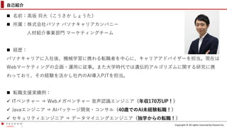 Copyright © All rights reserved by Pasona Inc.
自己紹介
 名前：高坂 将大（こうさか しょうた）
 所属：株式会社パソナ パソナキャリアカンパニー
人材紹介事業部門 マーケティングチーム
 経歴：
パソナキャリアに入社後、機械学習に携わる転職者を中心に、キャリアアドバイザーを担当。現在は
Webマーケティングの企画・運用に従事。また大学時代では遺伝的アルゴリズムに関する研究に携
わっており、その経験を活かし社内のAI導入PJTを担当。
 転職支援実績例：
✓ ITベンチャー ⇒ Webメガベンチャー 音声認識エンジニア（年収170万UP！）
✓ Javaエンジニア ⇒ AIパッケージ開発・コンサル（40歳でのAI未経験転職！）
✓ セキュリティエンジニア ⇒ データマイニングエンジニア（独学からの転職！）
 