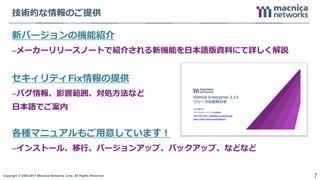 Copyright © 2004-2017 Macnica Networks Corp. All Rights Reserved. 7
技術的な情報のご提供
新バージョンの機能紹介
–メーカーリリースノートで紹介される新機能を日本語版資料にて詳しく解説
セキィリティFix情報の提供
–バグ情報、影響範囲、対処方法など
日本語でご案内
各種マニュアルもご用意しています！
–インストール、移行、バージョンアップ、バックアップ、などなど
 