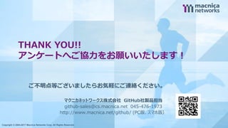 Copyright © 2004-2017 Macnica Networks Corp. All Rights Reserved. 9
THANK YOU!!
アンケートへご協力をお願いいたします！
Copyright © 2004-2017 Macnica Networks Corp. All Rights Reserved.
ご不明点等ございましたらお気軽にご連絡ください。
マクニカネットワークス株式会社 GitHub社製品担当
github-sales@cs.macnica.net 045-476-1973
http://www.macnica.net/github/ (PC版、スマホ版）
 