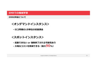 Copyright © LOCKON CO.,LTD.All Rights Reserved.
EMRでの機械学習
29
EMRの料金について
＜オンデマンドインスタンス＞
- EC2同様の1分単位の従量課金
＜スポットインスタンス＞
- 起動できない or 強制終了される可能性あり
- 大幅なコストを削減できる（最大90%）
 