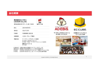 Copyright © LOCKON CO.,LTD.All Rights Reserved.
3
会社概要
株式会社ロックオン
LOCKON CO.,LTD.
【大阪本社】 大阪府大阪市北区梅田2-4-9 ブリーゼタワー13F
【東京本社】 東京都千代田区有楽町2-2-1 X-PRESS有楽町12F
【子会社】 LOCKON marketing of U.S.A. inc.（米国カリフォルニア州）
【子会社】 LOCKON Vietnam Co., Ltd.（ベトナム社会主義共和国）
設立 2001年6月4日
資本金 30,671万円
代表者 代表取締役 岩田 進
従業員数 122名（グループ連結）
事業内容 マーケティングロボットの提供
マーケティングプラットフォーム
AD EBiS、THREe、マーケティングメトリックス研究所
東京証券取引所マザーズ上場（3690）
商流プラットフォーム
EC-CUBE
マーケティングプラットフォーム
AD EBiS（アドエビス）
日本発ECオープンプラット
フォーム EC-CUBE
 