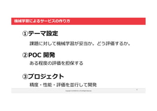 Copyright © LOCKON CO.,LTD.All Rights Reserved.
5
機械学習によるサービスの作り方
①テーマ設定
②POC 開発
③プロジェクト
課題に対して機械学習が妥当か。どう評価するか。
ある程度の評価を担保する
精度・性能・評価を並行して開発
 