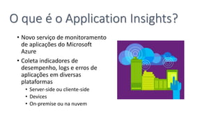 • Novo serviço de monitoramento
de aplicações do Microsoft
Azure
• Coleta indicadores de
desempenho, logs e erros de
aplicações em diversas
plataformas
• Server-side ou cliente-side
• Devices
• On-premise ou na nuvem
O que é o Application Insights?
 