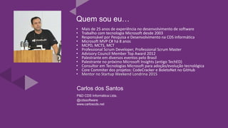 Carlos dos Santos
P&D CDS Informática Ltda.
@cdssoftware
www.carloscds.net
Quem sou eu…
• Mais de 25 anos de experiência no desenvolvimento de software
• Trabalho com tecnologia Microsoft desde 2003
• Responsável por Pesquisa e Desenvolvimento na CDS Informática
• Microsoft MVP C# há 8 anos
• MCPD, MCTS, MCT
• Professional Scrum Developer, Professional Scrum Master
• Advisory Council Member Top Award 2012
• Palestrante em diversos eventos pelo Brasil
• Palestrante no próximo Microsoft Insights (antigo TechED)
• Consultor em Tecnologias Microsoft para adoção/evolução tecnológica
• Core Commiter dos projetos: CodeCracker e BoletoNet no GitHub
• Mentor no Startup Weekend Londrina 2015
 