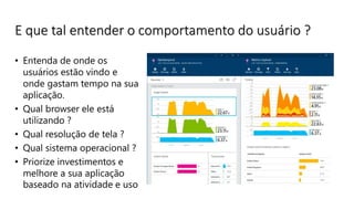 E que tal entender o comportamento do usuário ?
• Entenda de onde os
usuários estão vindo e
onde gastam tempo na sua
aplicação.
• Qual browser ele está
utilizando ?
• Qual resolução de tela ?
• Qual sistema operacional ?
• Priorize investimentos e
melhore a sua aplicação
baseado na atividade e uso
 