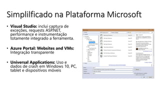 • Visual Studio: inclui captura de
exceções, requests ASP.NET,
performance e instrumentação
totamente integrado a ferramenta.
• Azure Portal: Websites and VMs:
Integração transparente
• Universal Applications: Uso e
dados de crash em Windows 10, PC,
tablet e dispositivos móveis
Simplilficado na Plataforma Microsoft
 