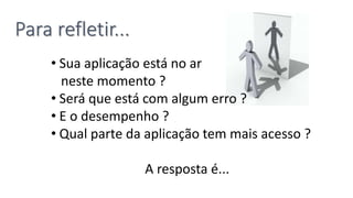 • Sua aplicação está no ar
neste momento ?
• Será que está com algum erro ?
• E o desempenho ?
• Qual parte da aplicação tem mais acesso ?
A resposta é...
Para refletir...
 