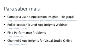 Para saber mais
• Começe a usar o Application Insights – de graça!
http://www.visualstudio.com/en-us/get-started/find-performance-problems-vs
• Roller-coaster Tour of App Insights Webinar
http://bit.ly/1c55LW8
• Find Performance Problems
http://bit.ly/1fF5TXo
• Channel 9 App Insights for Visual Studio Online
http://bit.ly/1fF69FR
 
