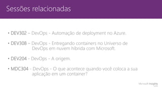 Sessões relacionadas
• DEV302 – DevOps - Automação de deployment no Azure.
• DEV308 – DevOps - Entregando containers no Universo de
DevOps em nuvem híbrida com Microsoft.
• DEV204 - DevOps - A origem.
• MDC304 - DevOps - O que acontece quando você coloca a sua
aplicação em um container?
 