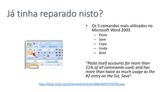 • Os 5 comandos mais utilizados no
Microsoft Word 2003
– Paste
– Save
– Copy
– Undo
– Bold
“Paste itself accounts for more than
11% of all commands used, and has
more than twice as much usage as the
#2 entry on the list, Save”
Já tinha reparado nisto?
http://blogs.msdn.com/b/jensenh/archive/2006/04/07/570798.aspx
 
