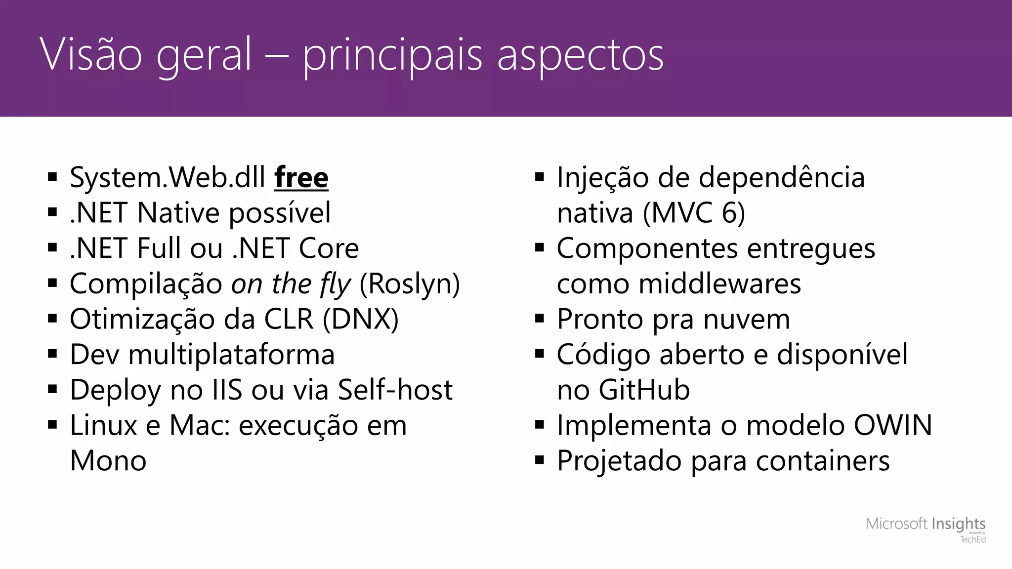 Visão geral – principais aspectos  System.Web.dll free  .NET Native possível  .NET Full ou .NET Core  Compilação on the fly (Roslyn)  Otimização da CLR (DNX)  Dev multiplataforma  Deploy no IIS ou via Self-host  Linux e Mac: execução em Mono  Injeção de dependência nativa (MVC 6)  Componentes entregues como middlewares  Pronto pra nuvem  Código aberto e disponível no GitHub  Implementa o modelo OWIN  Projetado para containers 