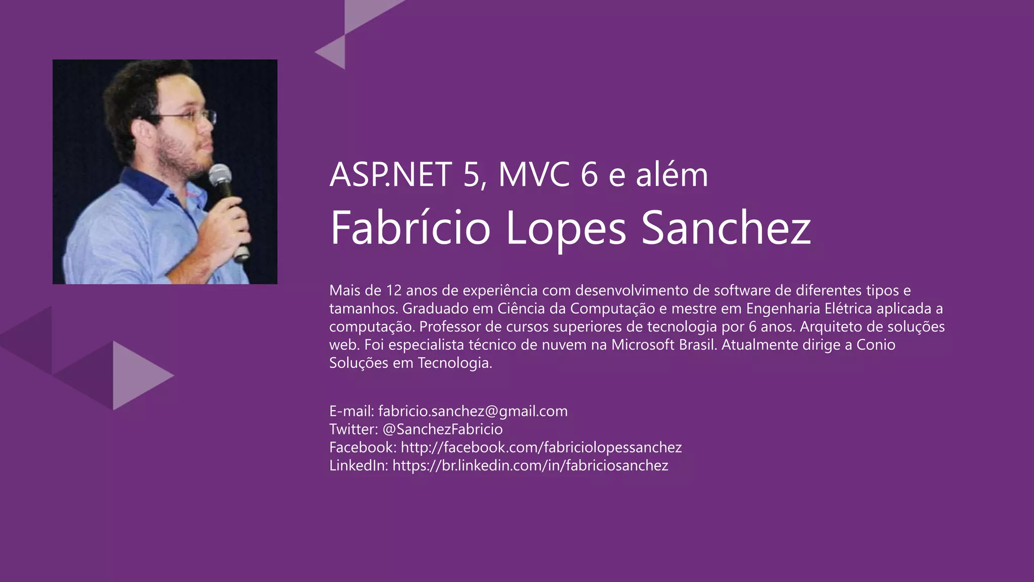 Fabrício Lopes Sanchez Mais de 12 anos de experiência com desenvolvimento de software de diferentes tipos e tamanhos. Graduado em Ciência da Computação e mestre em Engenharia Elétrica aplicada a computação. Professor de cursos superiores de tecnologia por 6 anos. Arquiteto de soluções web. Foi especialista técnico de nuvem na Microsoft Brasil. Atualmente dirige a Conio Soluções em Tecnologia. ASP.NET 5, MVC 6 e além E-mail: fabricio.sanchez@gmail.com Twitter: @SanchezFabricio Facebook: http://facebook.com/fabriciolopessanchez LinkedIn: https://br.linkedin.com/in/fabriciosanchez 