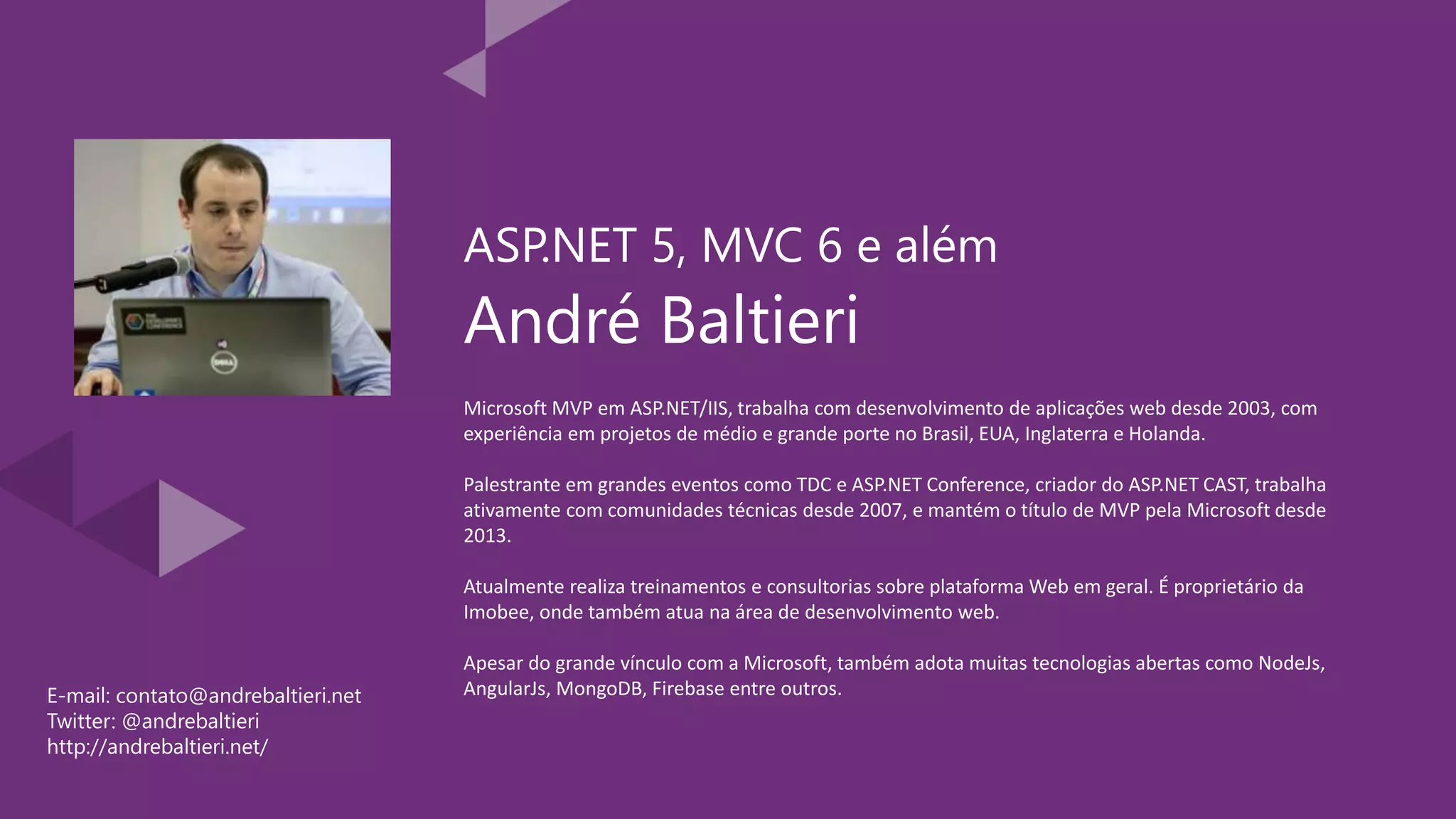 André Baltieri Microsoft MVP em ASP.NET/IIS, trabalha com desenvolvimento de aplicações web desde 2003, com experiência em projetos de médio e grande porte no Brasil, EUA, Inglaterra e Holanda. Palestrante em grandes eventos como TDC e ASP.NET Conference, criador do ASP.NET CAST, trabalha ativamente com comunidades técnicas desde 2007, e mantém o título de MVP pela Microsoft desde 2013. Atualmente realiza treinamentos e consultorias sobre plataforma Web em geral. É proprietário da Imobee, onde também atua na área de desenvolvimento web. Apesar do grande vínculo com a Microsoft, também adota muitas tecnologias abertas como NodeJs, AngularJs, MongoDB, Firebase entre outros. ASP.NET 5, MVC 6 e além E-mail: contato@andrebaltieri.net Twitter: @andrebaltieri http://andrebaltieri.net/ 