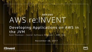 © 2017, Amazon Web Services, Inc. or its Affiliates. All rights reserved.
AWS re:INVENT
Developing Applications on AWS in
the JVM
K y l e T h o m s o n – S e n i o r S o f t w a r e E n g i n e e r – A W S S D K
D E V 2 0 5
N o v e m b e r 2 8 , 2 0 1 7
 