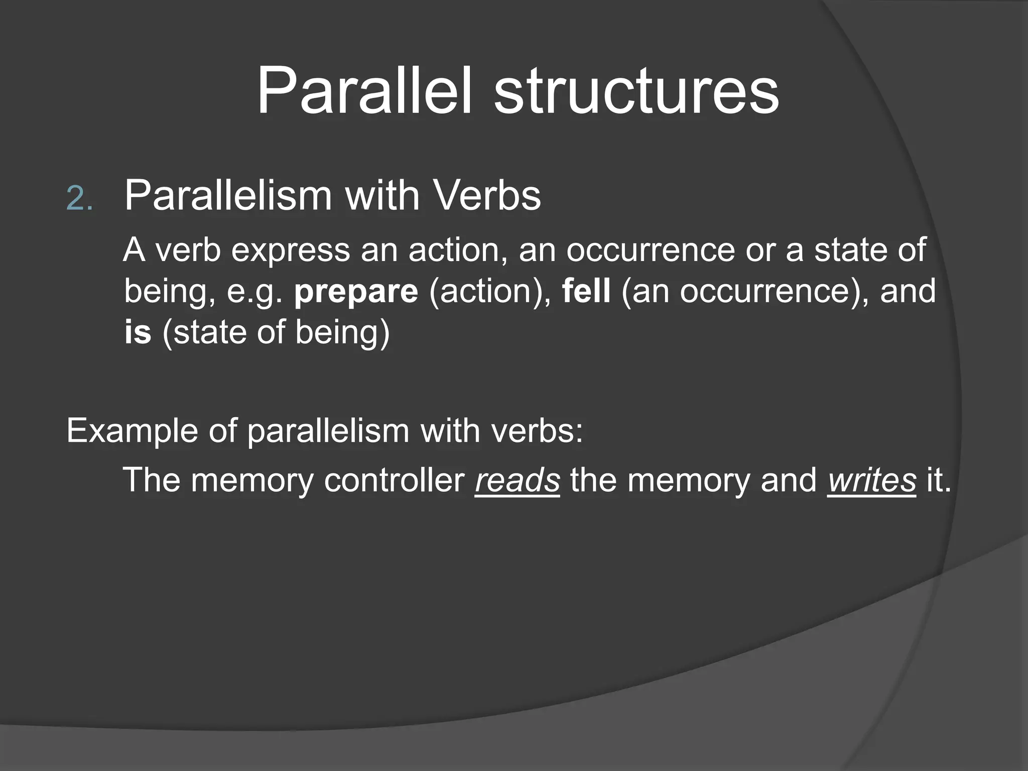 Parallel structures
2. Parallelism with Verbs
A verb express an action, an occurrence or a state of
being, e.g. prepare (action), fell (an occurrence), and
is (state of being)
Example of parallelism with verbs:
The memory controller reads the memory and writes it.
 