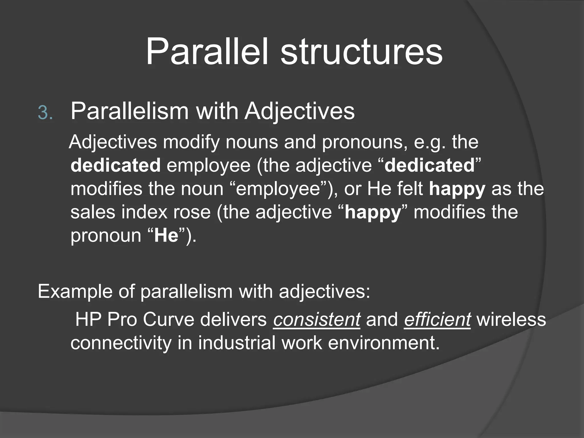 Parallel structures
3. Parallelism with Adjectives
Adjectives modify nouns and pronouns, e.g. the
dedicated employee (the adjective “dedicated”
modifies the noun “employee”), or He felt happy as the
sales index rose (the adjective “happy” modifies the
pronoun “He”).
Example of parallelism with adjectives:
HP Pro Curve delivers consistent and efficient wireless
connectivity in industrial work environment.
 