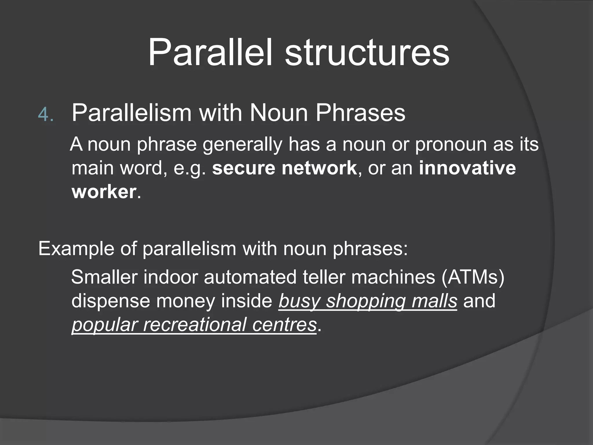 Parallel structures
4. Parallelism with Noun Phrases
A noun phrase generally has a noun or pronoun as its
main word, e.g. secure network, or an innovative
worker.
Example of parallelism with noun phrases:
Smaller indoor automated teller machines (ATMs)
dispense money inside busy shopping malls and
popular recreational centres.
 