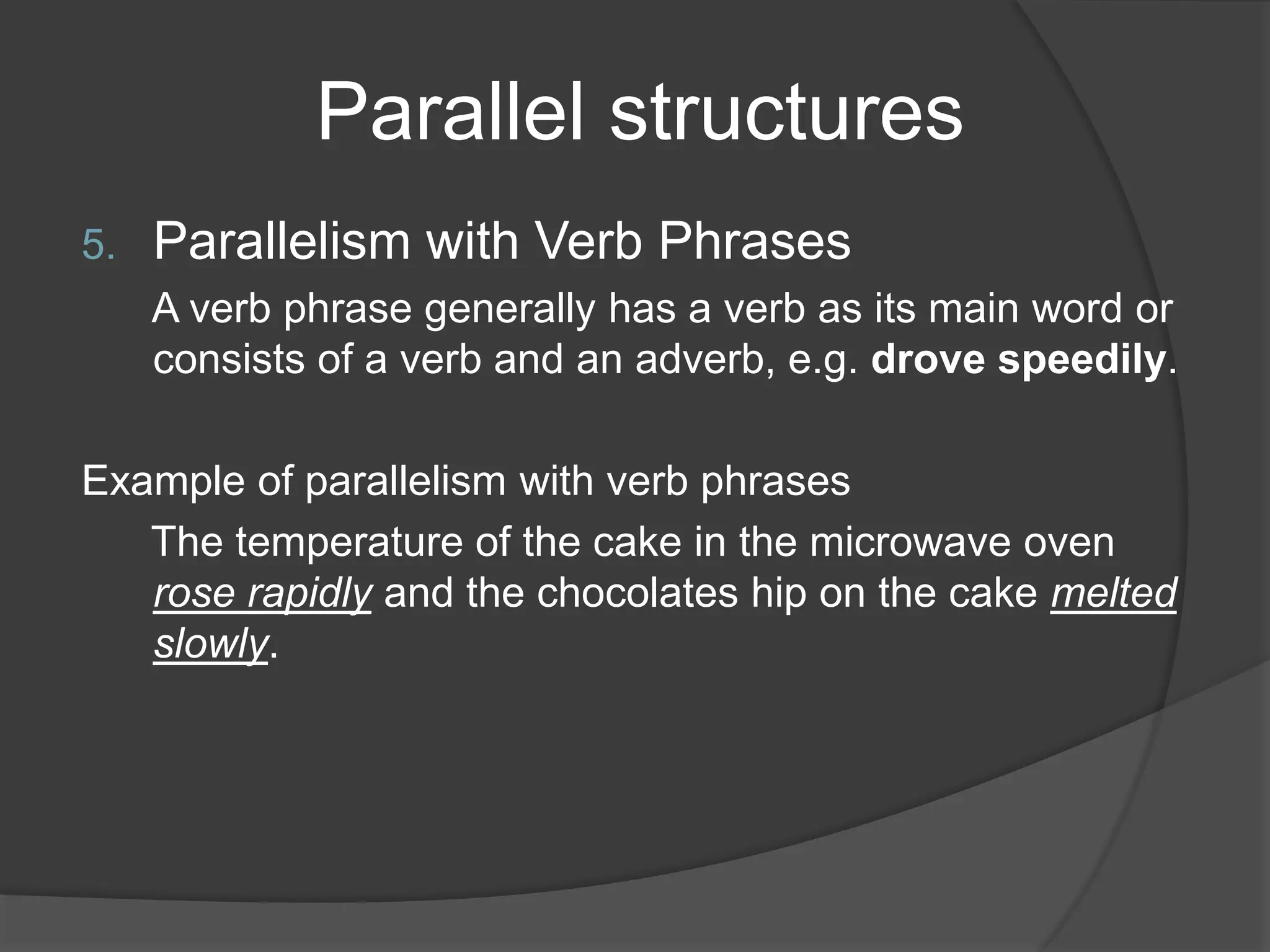 Parallel structures
5. Parallelism with Verb Phrases
A verb phrase generally has a verb as its main word or
consists of a verb and an adverb, e.g. drove speedily.
Example of parallelism with verb phrases
The temperature of the cake in the microwave oven
rose rapidly and the chocolates hip on the cake melted
slowly.
 