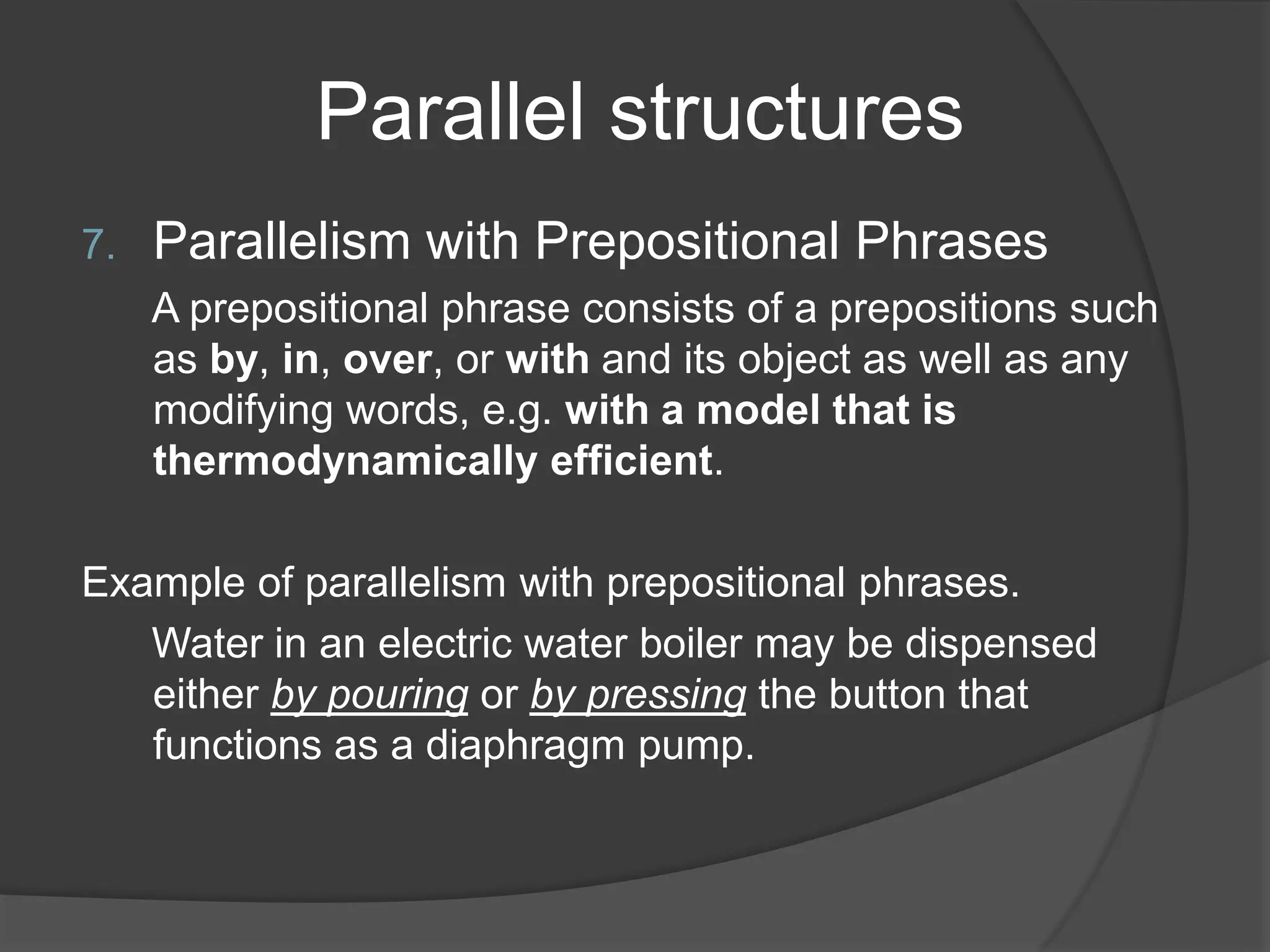 Parallel structures
7. Parallelism with Prepositional Phrases
A prepositional phrase consists of a prepositions such
as by, in, over, or with and its object as well as any
modifying words, e.g. with a model that is
thermodynamically efficient.
Example of parallelism with prepositional phrases.
Water in an electric water boiler may be dispensed
either by pouring or by pressing the button that
functions as a diaphragm pump.
 