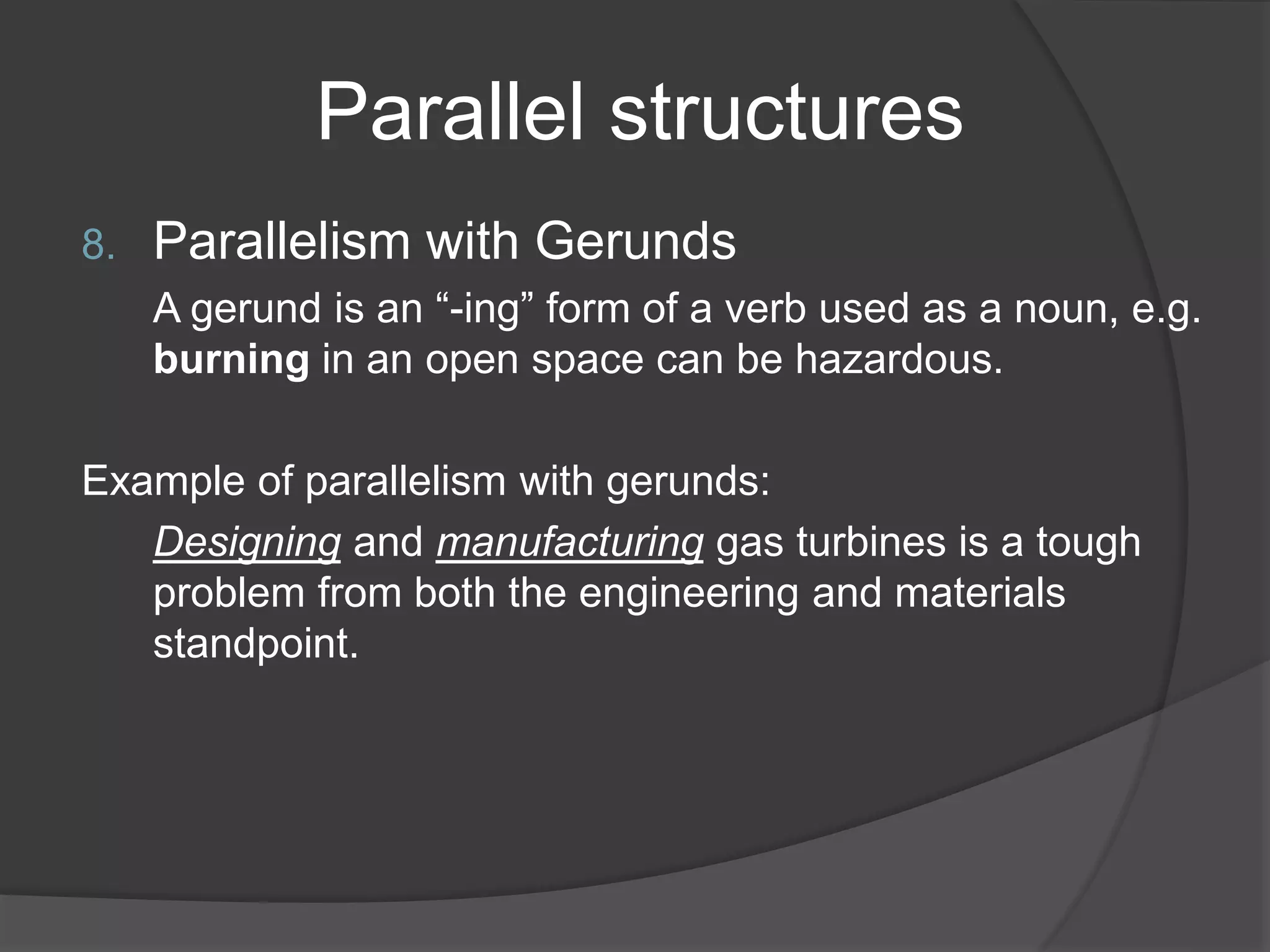 Parallel structures
8. Parallelism with Gerunds
A gerund is an “-ing” form of a verb used as a noun, e.g.
burning in an open space can be hazardous.
Example of parallelism with gerunds:
Designing and manufacturing gas turbines is a tough
problem from both the engineering and materials
standpoint.
 