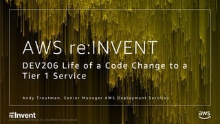 © 2017, Amazon Web Services, Inc. or its Affiliates. All rights reserved.
AWS re:INVENT
DEV206 Life of a Code Change to a
Tier 1 Service
A n d y T r o u t m a n , S e n i o r M a n a g e r A W S D e p l o y m e n t S e r v i c e s
 