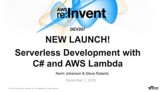 © 2016, Amazon Web Services, Inc. or its Affiliates. All rights reserved.
Norm Johanson & Steve Roberts
December 1, 2016
DEV207
NEW LAUNCH!
Serverless Development with
C# and AWS Lambda
 
