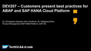 DEV207 – Customers present best practices for 
ABAP and SAP HANA Cloud Platform 
Public 
Dr. Christopher Kaestner, Dinu Pavithran, Dr. Wolfgang Weiss 
Product Management SAP HANA Platform, SAP SE 
 