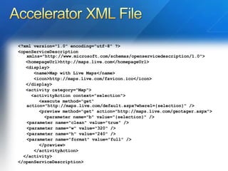 <?xml version="1.0" encoding="utf-8" ?>  <openServiceDescription xmlns="http://www.microsoft.com/schemas/openservicedescription/1.0"> <homepageUrl>http://maps.live.com</homepageUrl>  <display> <name>Map with Live Maps</name>  <icon>http://maps.live.com/favicon.ico</icon>  </display> <activity category="Map"> <activityAction context="selection"> <execute method="get“    action="http://maps.live.com/default.aspx?where1={selection}" />  <preview method="get" action="http://maps.live.com/geotager.aspx"> <parameter name="b" value="{selection}" />  <parameter name="clean" value="true" />  <parameter name="w" value="320" />  <parameter name="h" value="240" />  <parameter name="format" value="full" />  </preview> </activityAction> </activity> </openServiceDescription> 