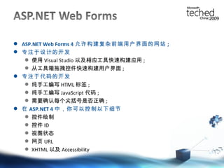 ASP.NET Web Forms 4 允许构建复杂前端用户界面的网站 ; 专注于设计的开发 使用 Visual Studio 以及相应工具快速构建应用 ; 从工具箱拖拽控件快速构建用户界面 ; 专注于代码的开发 纯手工编写 HTML 标签 ; 纯手工编写 JavaScript 代码 ; 需要确认每个尖括号是否正确 ; 在 ASP.NET 4 中，你可以控制以下细节 控件绘制 控件 ID 视图状态 网页 URL XHTML 以及 Accessibility 