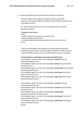 KSUY 5328 Metropoliten Alanlarda Kentsel Yapı ve Ulaşım Davranışları                          Sayfa: 4/7




           d. Kentsel yapı özelliklerinin yolculuk davranışlarına etkisinin incelenmesi

                Her kentsel bölge (5 adet), yoğunluk sınıflaması (3 adet) ve arazi değeri
                sınıflamasına (3 adet) göre KENTSEL YAYILMA ve AKILLI BÜYÜME senaryolarınız için
                nüfus değerlerini giriniz.

                File ->New->Syntax komutları ile yeni bir syntax dosyası açıp, şu komutları
                kopyalayarak çalıştırın:

                * Hanedeki kişi sayısı hesabu.
                CTABLES
                 /VLABELS VARIABLES=kentselbölge kisisay DISPLAY=LABEL
                 /TABLE kentselbölge BY kisisay [SUM]
                 /CATEGORIES VARIABLES=kentselbölge ORDER=A KEY=VALUE EMPTY=INCLUDE.
                execute.



                * ödev 1’de hesapladığınız nüfus değerlerini yukarıdaki tablodan elde edilen
                hanedeki kişi sayısına bölerek, her kentsel bölge için KENTSEL YAYILMA senaryosu
                ve AKILLI BÜYÜME senaryosu için ayrı ayrı ağırlık (büyütme) katsayısı hesaplayın.

                * Kentsel Yayılma ve Akıllı Büyüme Senaryoları için Ağırlık hesabı.
                if kentselbölge=1 agirlik_ky= ödev 1’de hesapladığınız iç merkez nüfusu/iç
                merkezde hanedeki kişi sayısı.
                if kentselbölge=2 agirlik _ky= ödev 1’de hesapladığınız merkez nüfusu/merkezde
                hanedeki kişi sayısı.
                if kentselbölge=3 agirlik _ky= ödev 1’de hesapladığınız kentsel çeper nüfusu/kentsel
                çeperde hanedeki kişi sayısı.
                if kentselbölge=4 agirlik _ky= ödev 1’de hesapladığınız kırsal çeper nüfusu/kırsal
                çeperde hanedeki kişi sayısı.
                if kentselbölge=5 agirlik _ky= ödev 1’de hesapladığınız çeper kırsalı nüfusu/çeper
                kırsalında hanedeki kişi sayısı.

                if kentselbölge=1 agirlik_ab= ödev 1’de hesapladığınız iç merkez nüfusu/iç
                merkezde hanedeki kişi sayısı.
                if kentselbölge=2 agirlik _ab= ödev 1’de hesapladığınız merkez nüfusu/merkezde
                hanedeki kişi sayısı.
                if kentselbölge=3 agirlik _ab= ödev 1’de hesapladığınız kentsel çeper
                nüfusu/kentsel çeperde hanedeki kişi sayısı.
                if kentselbölge=4 agirlik _ab= ödev 1’de hesapladığınız kırsal çeper nüfusu/kırsal
                çeperde hanedeki kişi sayısı.
                if kentselbölge=5 agirlik _ab= ödev 1’de hesapladığınız çeper kırsalı nüfusu/çeper
                kırsalında hanedeki kişi sayısı.
                execute.
 