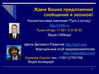 17Ждем Ваших предложений сообщений и звонков!Консалтинговая компания "Путь к истоку“http://i100k.ruЛузин Игорь +7 901 310 56 92Skypei100kspbЦентр Делового Развития http://3cdr.comВиртуальный клуб предпринимателей http://virtrealclub.com Зырянов Сергей тел. +7(911)7791756Skypebonsayspb