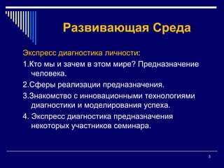 3Развивающая СредаЭкспресс диагностика личности:1.Кто мы и зачем в этом мире? Предназначение человека. 2.Сферы реализации предназначения.3.Знакомство с инновационными технологиями диагностики и моделирования успеха. 4. Экспресс диагностика предназначения некоторых участников семинара.