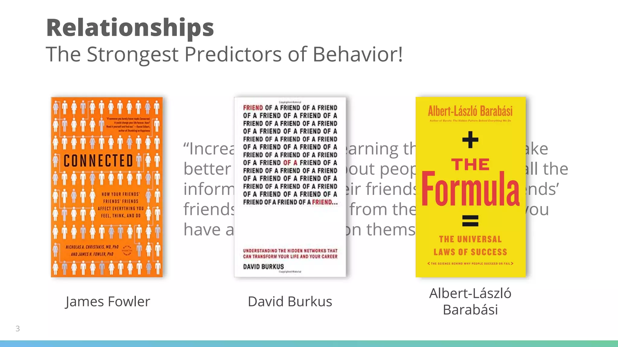 Relationships
The Strongest Predictors of Behavior!
“Increasingly we're learning that you can make
better predictions about people by getting all the
information from their friends and their friends’
friends than you can from the information you
have about the person themselves”
James Fowler David Burkus
Albert-László
Barabási
3
 