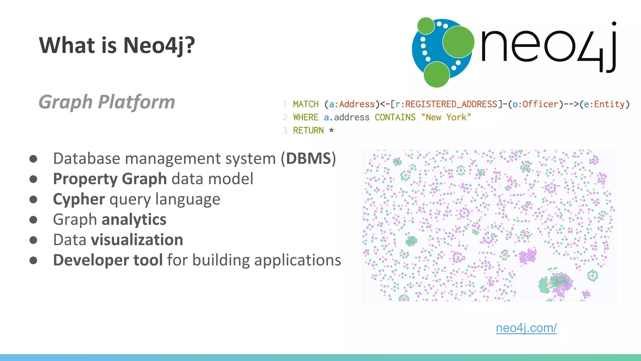 Graph Platform
● Database management system (DBMS)
● Property Graph data model
● Cypher query language
● Graph analytics
● Data visualization
● Developer tool for building applications
What is Neo4j?
neo4j.com/
 